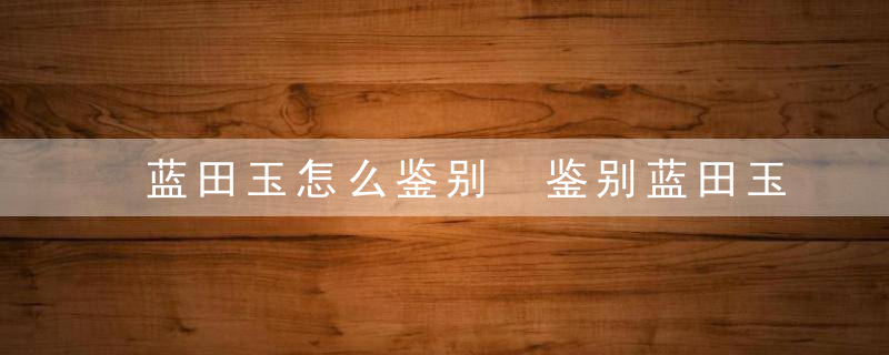 蓝田玉怎么鉴别 鉴别蓝田玉的方法